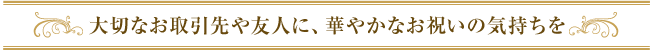 大切なお取引や友人に、華やかなお祝いの気持ちを